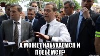  а может набухаемся и поебёмся?