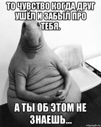 то чувство когда друг ушёл и забыл про тебя. а ты об этом не знаешь...