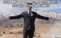 когда миша нахуярился, но согласился посидеть с тобой в скайпе 