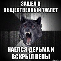 зашёл в общественный туалет наелся дерьма и вскрыл вены