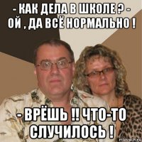 - как дела в школе ? - ой , да всё нормально ! - врёшь !! что-то случилось !