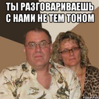 ты разговариваешь с нами не тем тоном 