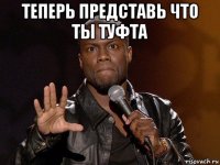 теперь представь что ты туфта 