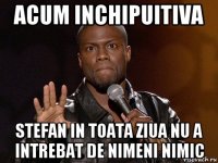 acum inchipuitiva stefan in toata ziua nu a intrebat de nimeni nimic