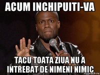 acum inchipuiti-va tacu toata ziua nu a intrebat de nimeni nimic