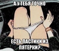 а у тебя точно есть ластики из пятерки?