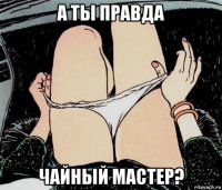 а ты правда чайный мастер?