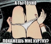 а ты точно покажешь мне куртку?