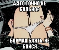 а это точно не больно? борман блять, не бойся