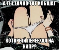 а ты точно тот ильшат который переехал на кипр?