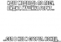 идет медведь по лесу, видит, машина горит... ...сел в нее и сгорел. конец.