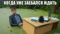 когда уже заебался ждать 