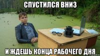 спустился вниз и ждешь конца рабочего дня