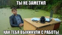 ты не заметил как тебя выкинули с работы