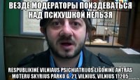 везде модераторы поиздеваться над психушкой нельзя respublikinė vilniaus psichiatrijos ligoninė antras moteru skyrius parko g. 21, vilnius, vilnius 11205