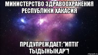 министерство здравоохранения республики хакасия предупреждает:"иптiг тыдынын,ар"!