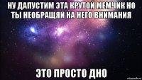 ну дапустим эта крутой мемчик но ты необращяй на него внимания это просто дно