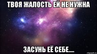 твоя жалость ей не нужна засунь её себе....