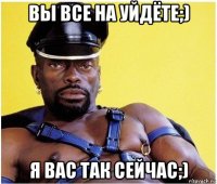 вы все на уйдёте;) я вас так сейчас;)