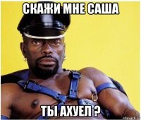 скажи мне саша ты ахуел ?