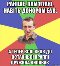 раніше, пам'ятаю, навіть донором був. а тепер всю кров до останньої краплі дружина випиває.