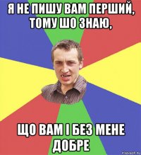 я не пишу вам перший, тому шо знаю, що вам і без мене добре