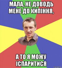 мала, не доводь мене до кипіння, а то я можу іспаритися