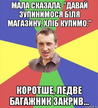 мала сказала: "давай зупинимося біля магазину, хліб купимо." коротше, ледве багажник закрив...