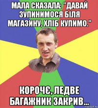 мала сказала: "давай зупинимося біля магазину, хліб купимо." корочє, ледве багажник закрив...