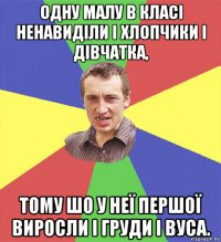 одну малу в класі ненавиділи і хлопчики і дівчатка, тому шо у неї першої виросли і груди і вуса.