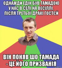 однажди едік був тамадою у нас в селі на весіллі, після третьої дракі гостєй він поняв шо тамада - це його призванія