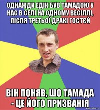 однажди едік був тамадою у нас в селі на одному весіллі, після третьої дракі гостєй він поняв, шо тамада - це його призванія