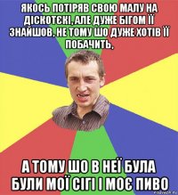 якось потіряв свою малу на діскотєкі, але дуже бігом її знайшов, не тому шо дуже хотів її побачить, а тому шо в неї була були мої сігі і моє пиво