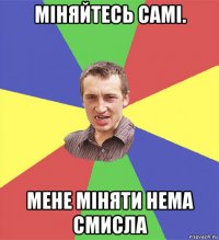 міняйтесь самі. мене міняти нема смисла