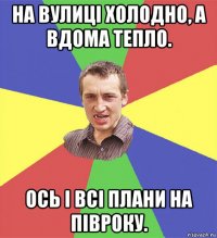 на вулиці холодно, а вдома тепло. ось і всі плани на півроку.