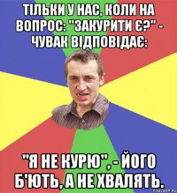 тільки у нас, коли на вопрос: "закурити є?" - чувак відповідає: "я не курю", - його б'ють, а не хвалять.