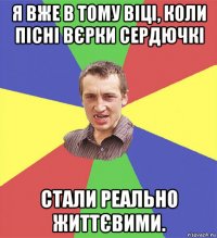 я вже в тому віці, коли пісні вєрки сердючкі стали реально життєвими.