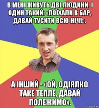 в мені живуть дві людини. і один такий: «поїхали в бар, давай тусити всю ніч!». а інший - «ой, одіялко таке тепле, давай полежимо».