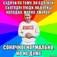 судячи по тому, як одягнені сьогодні люди, на вулиці холодно, жарко, хмурно, сонячноі нормально, но не дуже