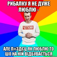 рибалку я не дуже люблю - але п#здєц як люблю то шо на ній відбувається