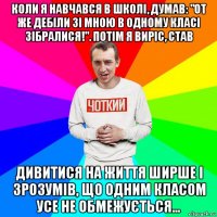 коли я навчався в школі, думав: "от же дебіли зі мною в одному класі зібралися!". потім я виріс, став дивитися на життя ширше і зрозумів, що одним класом усе не обмежується...