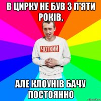 в цирку не був з п'яти років, але клоунів бачу постоянно