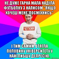 не дуже гарна мала наділа футболку з написом "якщо хочеш мене, посміхнись" і тим самим втягла половину університету у найглибшу депресію.