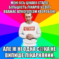 мені ось цікаво стало: більшість лікарів у світі вважає алкоголізм хворобою, але ж ні одна с@ка не випише лікарняний.