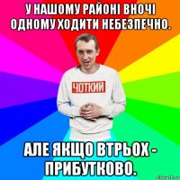 у нашому районі вночі одному ходити небезпечно. але якщо втрьох - прибутково.