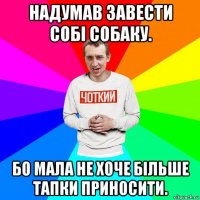 надумав завести собі собаку. бо мала не хоче більше тапки приносити.