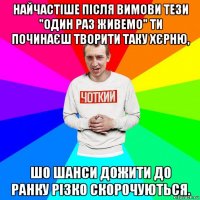 найчастіше після вимови тези "один раз живемо" ти починаєш творити таку хєрню, шо шанси дожити до ранку різко скорочуються.