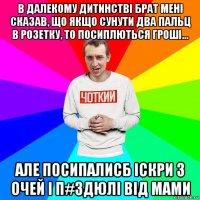 в далекому дитинстві брат мені сказав, що якщо сунути два пальц в розетку, то посиплються гроші... але посипалисб іскри з очей і п#здюлі від мами