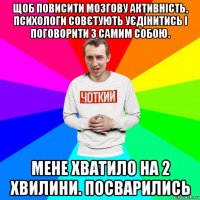 щоб повисити мозгову активність, психологи совєтують уєдінитись і поговорити з самим собою. мене хватило на 2 хвилини. посварились