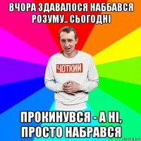 вчора здавалося наббався розуму.. сьогодні прокинувся - а ні, просто набрався